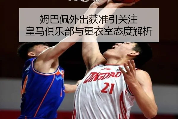 姆巴佩外出获准引关注 皇马俱乐部与更衣室态度解析